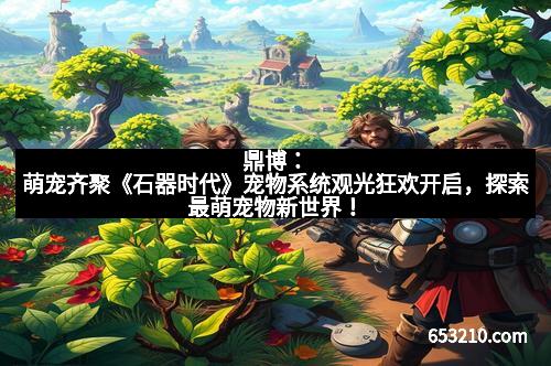 鼎博：萌宠齐聚《石器时代》宠物系统观光狂欢开启，探索最萌宠物新世界！